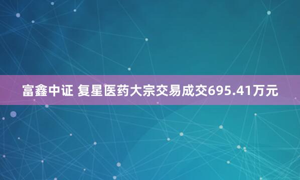 富鑫中证 复星医药大宗交易成交695.41万元