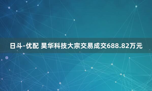日斗-优配 昊华科技大宗交易成交688.82万元