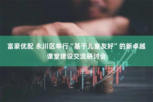 富豪优配 永川区举行“基于儿童友好”的新卓越课堂建设交流研讨会