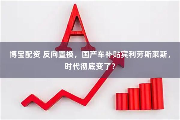 博宝配资 反向置换，国产车补贴宾利劳斯莱斯，时代彻底变了？