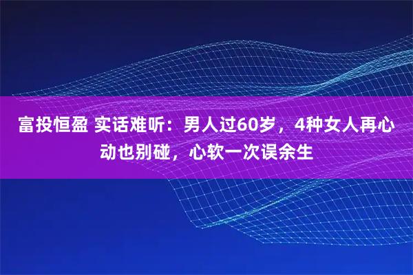 富投恒盈 实话难听：男人过60岁，4种女人再心动也别碰，心软一次误余生