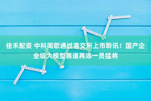 佳禾配资 中科闻歌通过港交所上市聆讯！国产企业级大模型赛道再添一员猛将