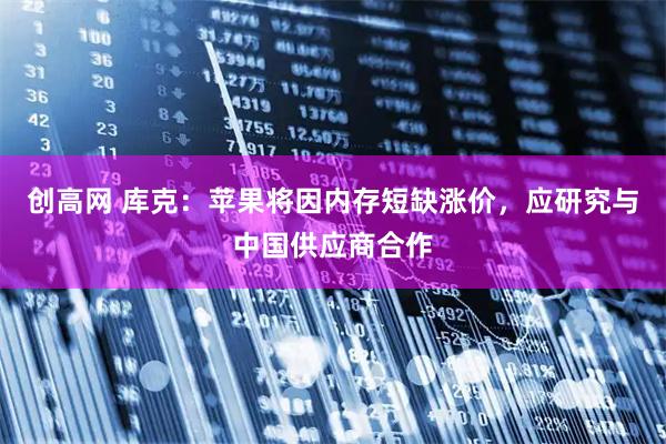 创高网 库克：苹果将因内存短缺涨价，应研究与中国供应商合作
