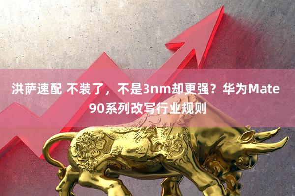 洪萨速配 不装了，不是3nm却更强？华为Mate 90系列改写行业规则
