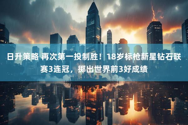 日升策略 再次第一投制胜！18岁标枪新星钻石联赛3连冠，掷出世界前3好成绩