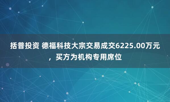括普投资 德福科技大宗交易成交6225.00万元，买方为机构专用席位