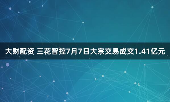 大财配资 三花智控7月7日大宗交易成交1.41亿元