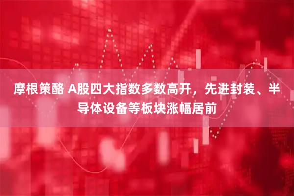 摩根策酪 A股四大指数多数高开，先进封装、半导体设备等板块涨幅居前