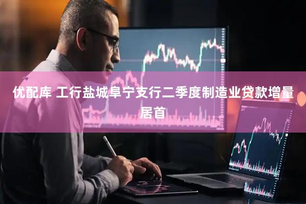 优配库 工行盐城阜宁支行二季度制造业贷款增量居首