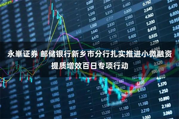 永崋证券 邮储银行新乡市分行扎实推进小微融资提质增效百日专项行动