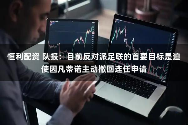 恒利配资 队报：目前反对派足联的首要目标是迫使因凡蒂诺主动撤回连任申请